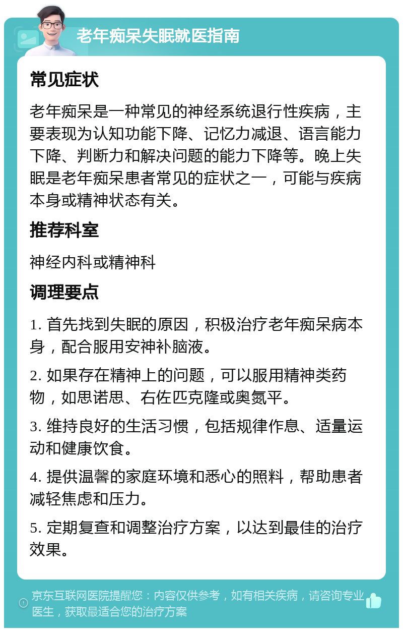 老年痴呆失眠就医指南 常见症状 老年痴呆是一种常见的神经系统退行性疾病，主要表现为认知功能下降、记忆力减退、语言能力下降、判断力和解决问题的能力下降等。晚上失眠是老年痴呆患者常见的症状之一，可能与疾病本身或精神状态有关。 推荐科室 神经内科或精神科 调理要点 1. 首先找到失眠的原因，积极治疗老年痴呆病本身，配合服用安神补脑液。 2. 如果存在精神上的问题，可以服用精神类药物，如思诺思、右佐匹克隆或奥氮平。 3. 维持良好的生活习惯，包括规律作息、适量运动和健康饮食。 4. 提供温馨的家庭环境和悉心的照料，帮助患者减轻焦虑和压力。 5. 定期复查和调整治疗方案，以达到最佳的治疗效果。