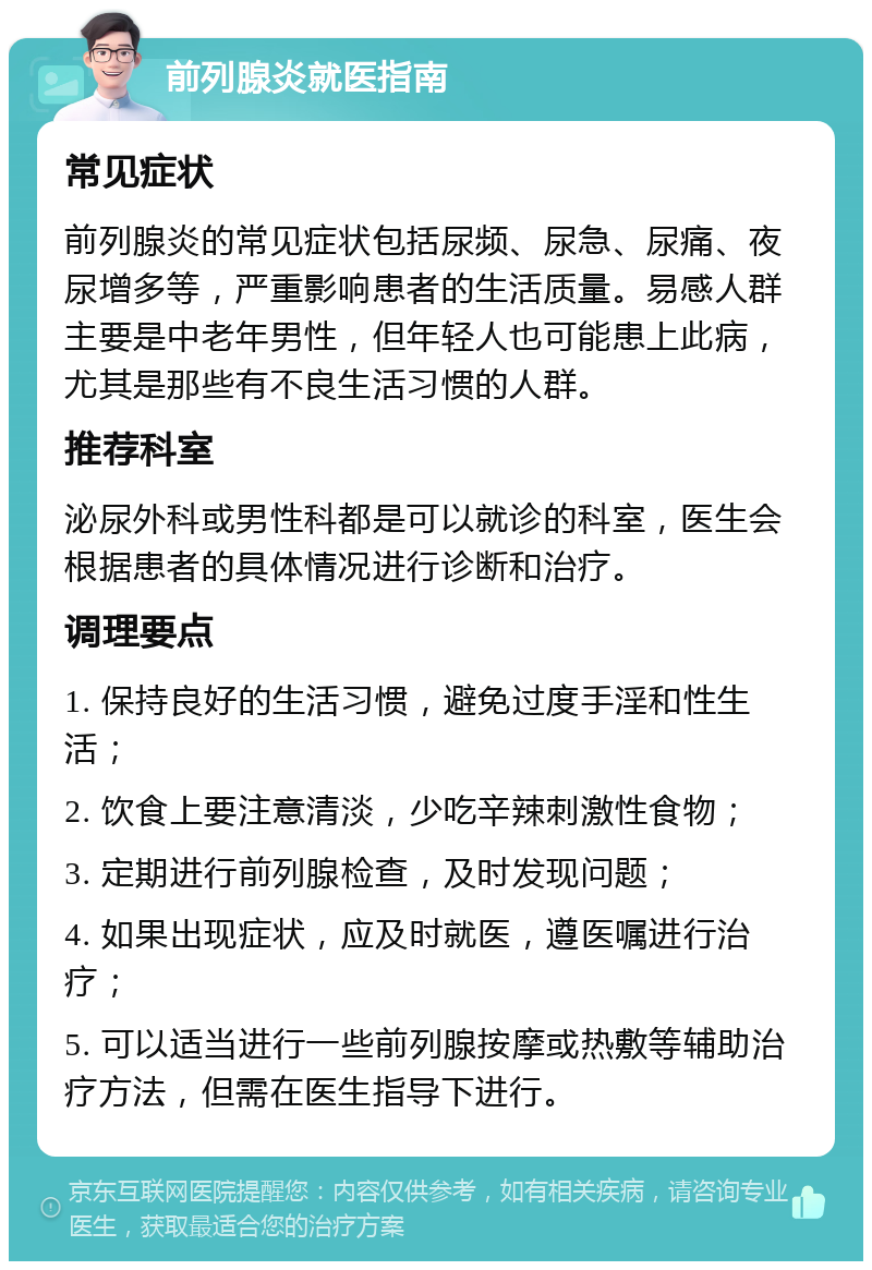 前列腺炎就医指南 常见症状 前列腺炎的常见症状包括尿频、尿急、尿痛、夜尿增多等，严重影响患者的生活质量。易感人群主要是中老年男性，但年轻人也可能患上此病，尤其是那些有不良生活习惯的人群。 推荐科室 泌尿外科或男性科都是可以就诊的科室，医生会根据患者的具体情况进行诊断和治疗。 调理要点 1. 保持良好的生活习惯，避免过度手淫和性生活； 2. 饮食上要注意清淡，少吃辛辣刺激性食物； 3. 定期进行前列腺检查，及时发现问题； 4. 如果出现症状，应及时就医，遵医嘱进行治疗； 5. 可以适当进行一些前列腺按摩或热敷等辅助治疗方法，但需在医生指导下进行。