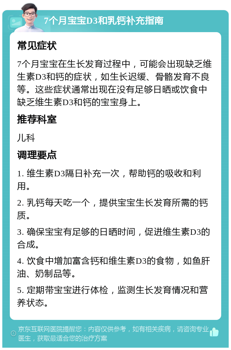 7个月宝宝D3和乳钙补充指南 常见症状 7个月宝宝在生长发育过程中，可能会出现缺乏维生素D3和钙的症状，如生长迟缓、骨骼发育不良等。这些症状通常出现在没有足够日晒或饮食中缺乏维生素D3和钙的宝宝身上。 推荐科室 儿科 调理要点 1. 维生素D3隔日补充一次，帮助钙的吸收和利用。 2. 乳钙每天吃一个，提供宝宝生长发育所需的钙质。 3. 确保宝宝有足够的日晒时间，促进维生素D3的合成。 4. 饮食中增加富含钙和维生素D3的食物，如鱼肝油、奶制品等。 5. 定期带宝宝进行体检，监测生长发育情况和营养状态。