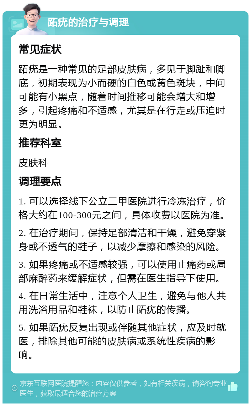 跖疣的治疗与调理 常见症状 跖疣是一种常见的足部皮肤病，多见于脚趾和脚底，初期表现为小而硬的白色或黄色斑块，中间可能有小黑点，随着时间推移可能会增大和增多，引起疼痛和不适感，尤其是在行走或压迫时更为明显。 推荐科室 皮肤科 调理要点 1. 可以选择线下公立三甲医院进行冷冻治疗，价格大约在100-300元之间，具体收费以医院为准。 2. 在治疗期间，保持足部清洁和干燥，避免穿紧身或不透气的鞋子，以减少摩擦和感染的风险。 3. 如果疼痛或不适感较强，可以使用止痛药或局部麻醉药来缓解症状，但需在医生指导下使用。 4. 在日常生活中，注意个人卫生，避免与他人共用洗浴用品和鞋袜，以防止跖疣的传播。 5. 如果跖疣反复出现或伴随其他症状，应及时就医，排除其他可能的皮肤病或系统性疾病的影响。