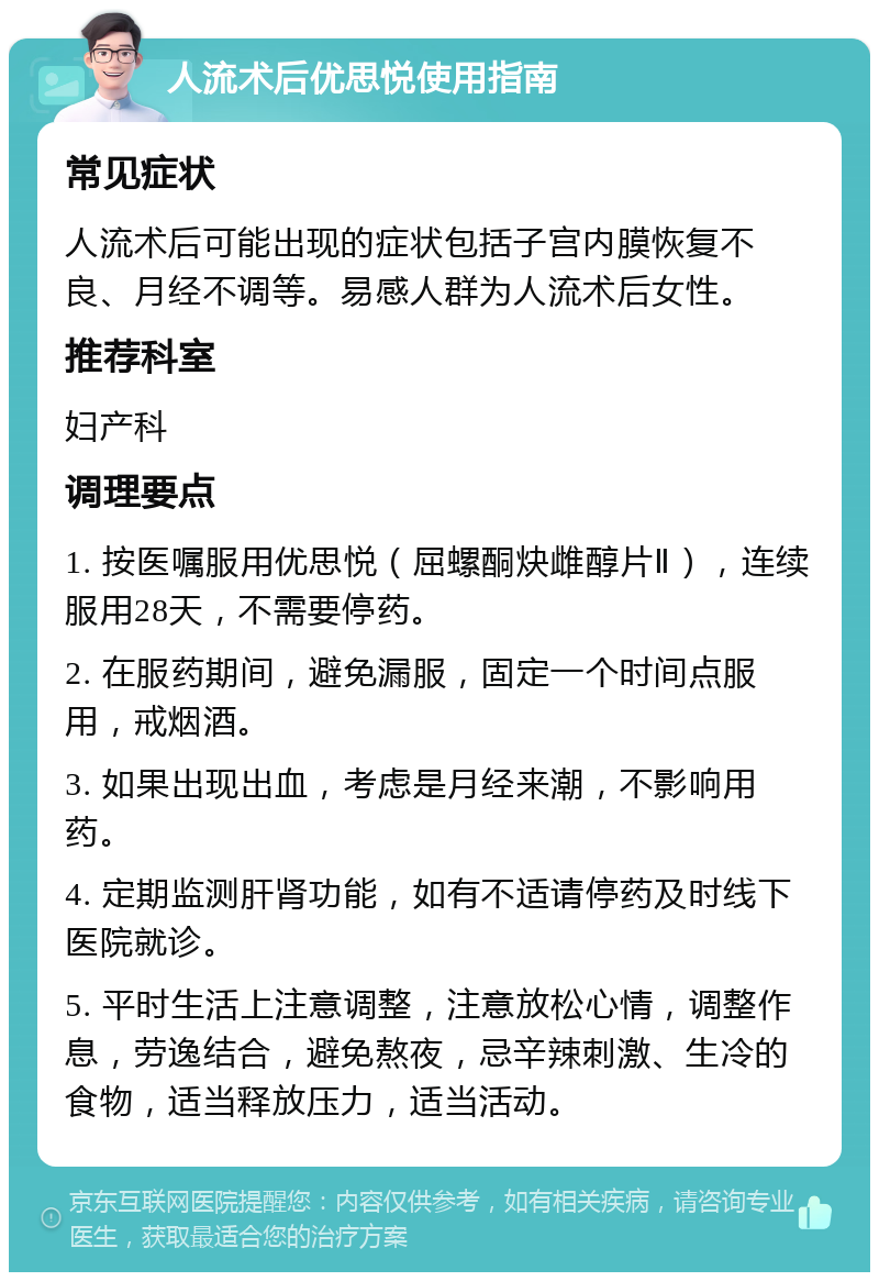 人流术后优思悦使用指南 常见症状 人流术后可能出现的症状包括子宫内膜恢复不良、月经不调等。易感人群为人流术后女性。 推荐科室 妇产科 调理要点 1. 按医嘱服用优思悦（屈螺酮炔雌醇片Ⅱ），连续服用28天，不需要停药。 2. 在服药期间，避免漏服，固定一个时间点服用，戒烟酒。 3. 如果出现出血，考虑是月经来潮，不影响用药。 4. 定期监测肝肾功能，如有不适请停药及时线下医院就诊。 5. 平时生活上注意调整，注意放松心情，调整作息，劳逸结合，避免熬夜，忌辛辣刺激、生冷的食物，适当释放压力，适当活动。