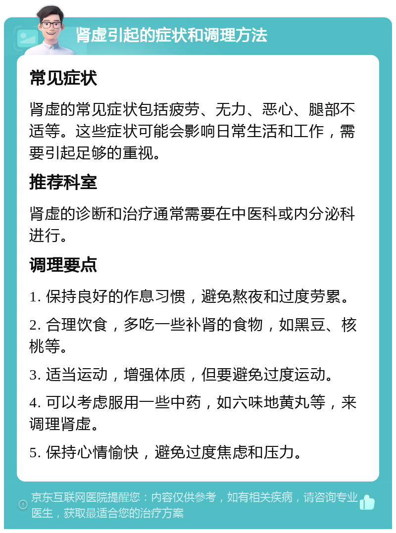 肾虚引起的症状和调理方法 常见症状 肾虚的常见症状包括疲劳、无力、恶心、腿部不适等。这些症状可能会影响日常生活和工作，需要引起足够的重视。 推荐科室 肾虚的诊断和治疗通常需要在中医科或内分泌科进行。 调理要点 1. 保持良好的作息习惯，避免熬夜和过度劳累。 2. 合理饮食，多吃一些补肾的食物，如黑豆、核桃等。 3. 适当运动，增强体质，但要避免过度运动。 4. 可以考虑服用一些中药，如六味地黄丸等，来调理肾虚。 5. 保持心情愉快，避免过度焦虑和压力。