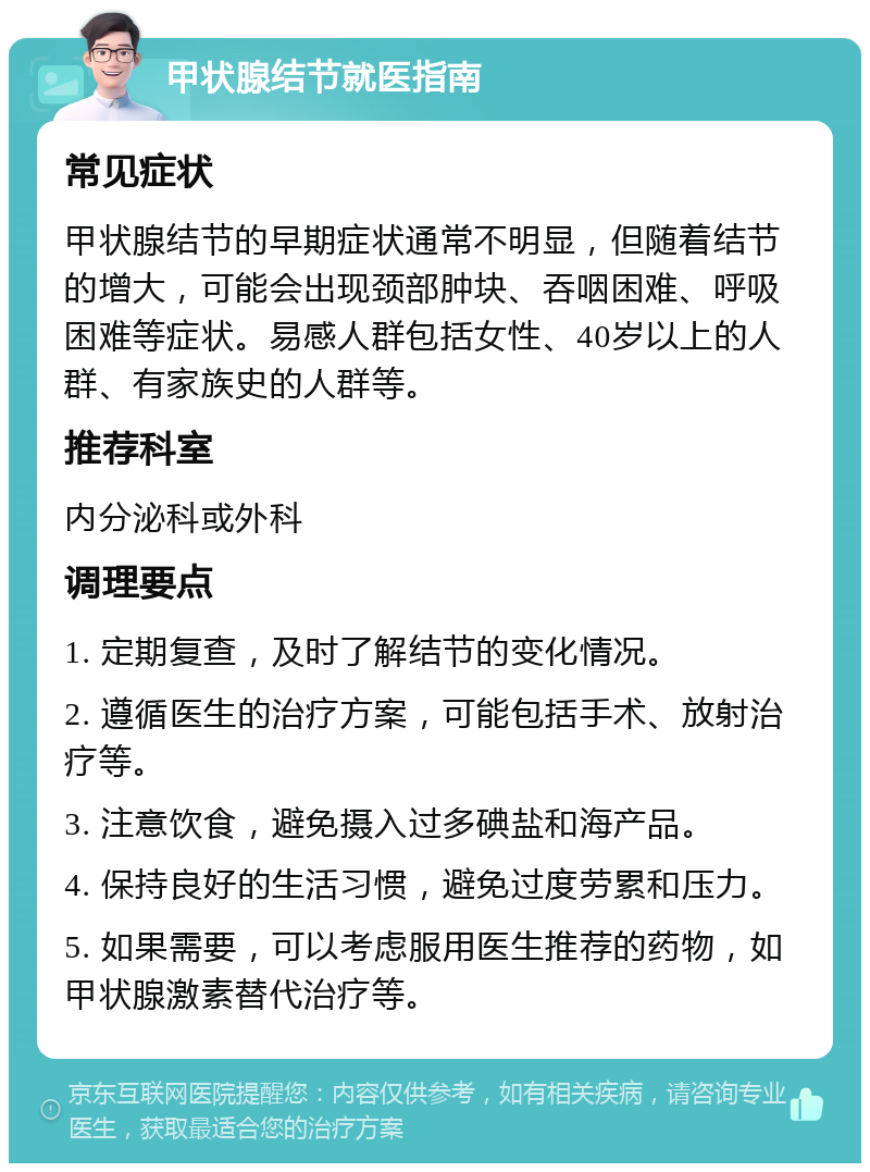 甲状腺结节就医指南 常见症状 甲状腺结节的早期症状通常不明显，但随着结节的增大，可能会出现颈部肿块、吞咽困难、呼吸困难等症状。易感人群包括女性、40岁以上的人群、有家族史的人群等。 推荐科室 内分泌科或外科 调理要点 1. 定期复查，及时了解结节的变化情况。 2. 遵循医生的治疗方案，可能包括手术、放射治疗等。 3. 注意饮食，避免摄入过多碘盐和海产品。 4. 保持良好的生活习惯，避免过度劳累和压力。 5. 如果需要，可以考虑服用医生推荐的药物，如甲状腺激素替代治疗等。