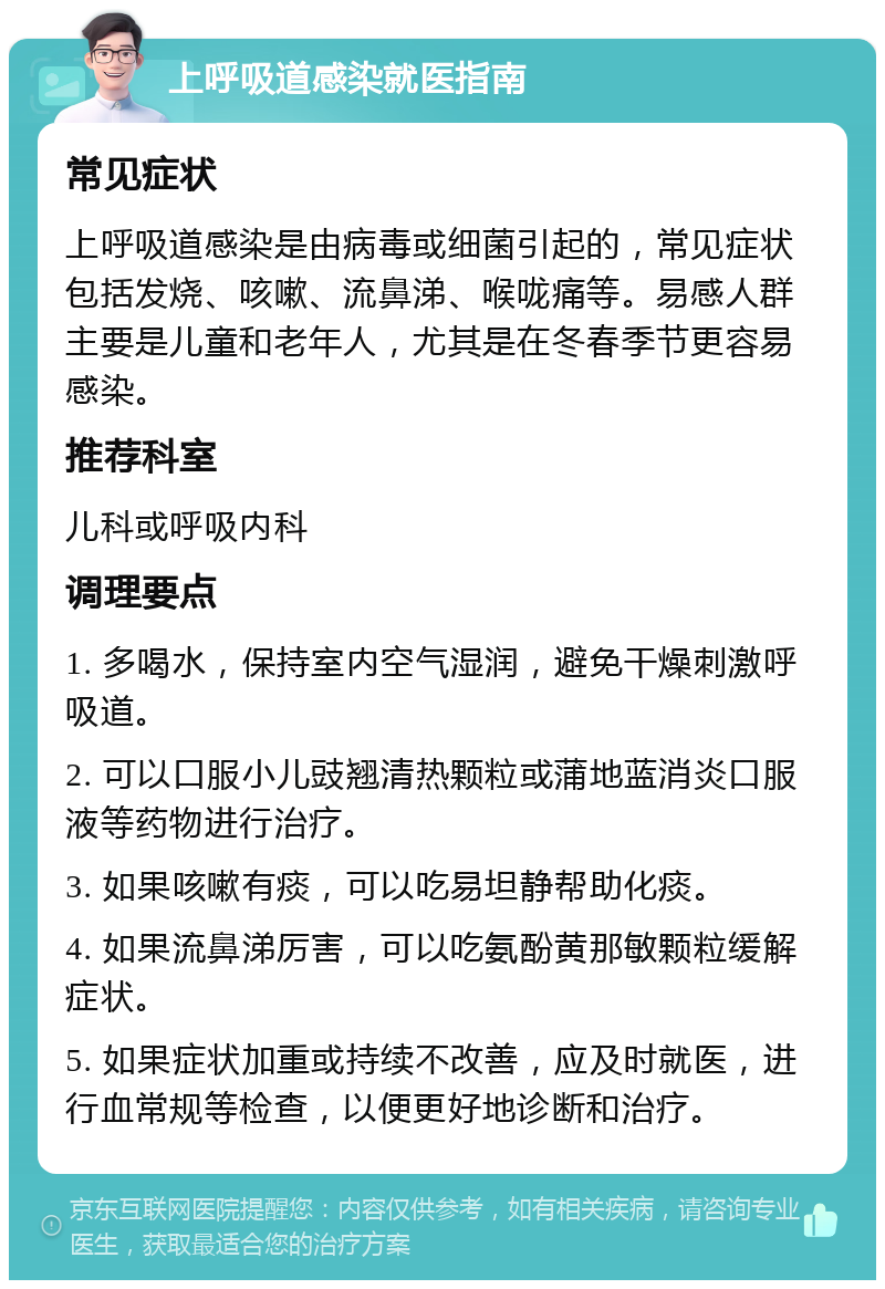 上呼吸道感染就医指南 常见症状 上呼吸道感染是由病毒或细菌引起的，常见症状包括发烧、咳嗽、流鼻涕、喉咙痛等。易感人群主要是儿童和老年人，尤其是在冬春季节更容易感染。 推荐科室 儿科或呼吸内科 调理要点 1. 多喝水，保持室内空气湿润，避免干燥刺激呼吸道。 2. 可以口服小儿豉翘清热颗粒或蒲地蓝消炎口服液等药物进行治疗。 3. 如果咳嗽有痰，可以吃易坦静帮助化痰。 4. 如果流鼻涕厉害，可以吃氨酚黄那敏颗粒缓解症状。 5. 如果症状加重或持续不改善，应及时就医，进行血常规等检查，以便更好地诊断和治疗。