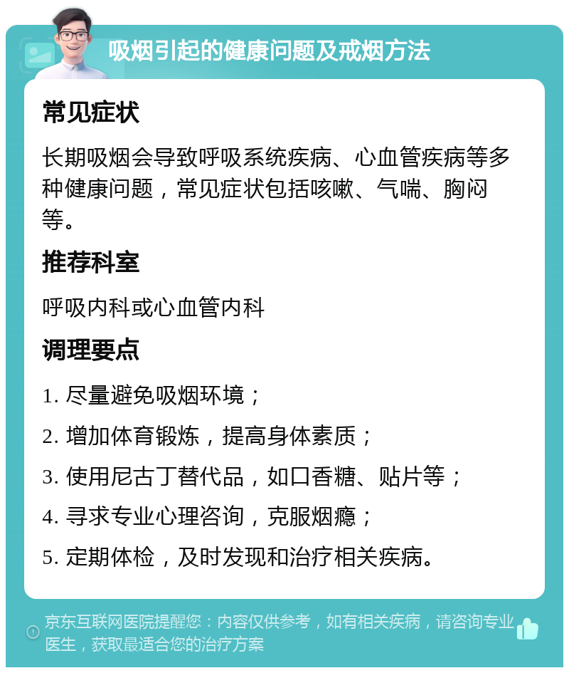 吸烟引起的健康问题及戒烟方法 常见症状 长期吸烟会导致呼吸系统疾病、心血管疾病等多种健康问题，常见症状包括咳嗽、气喘、胸闷等。 推荐科室 呼吸内科或心血管内科 调理要点 1. 尽量避免吸烟环境； 2. 增加体育锻炼，提高身体素质； 3. 使用尼古丁替代品，如口香糖、贴片等； 4. 寻求专业心理咨询，克服烟瘾； 5. 定期体检，及时发现和治疗相关疾病。