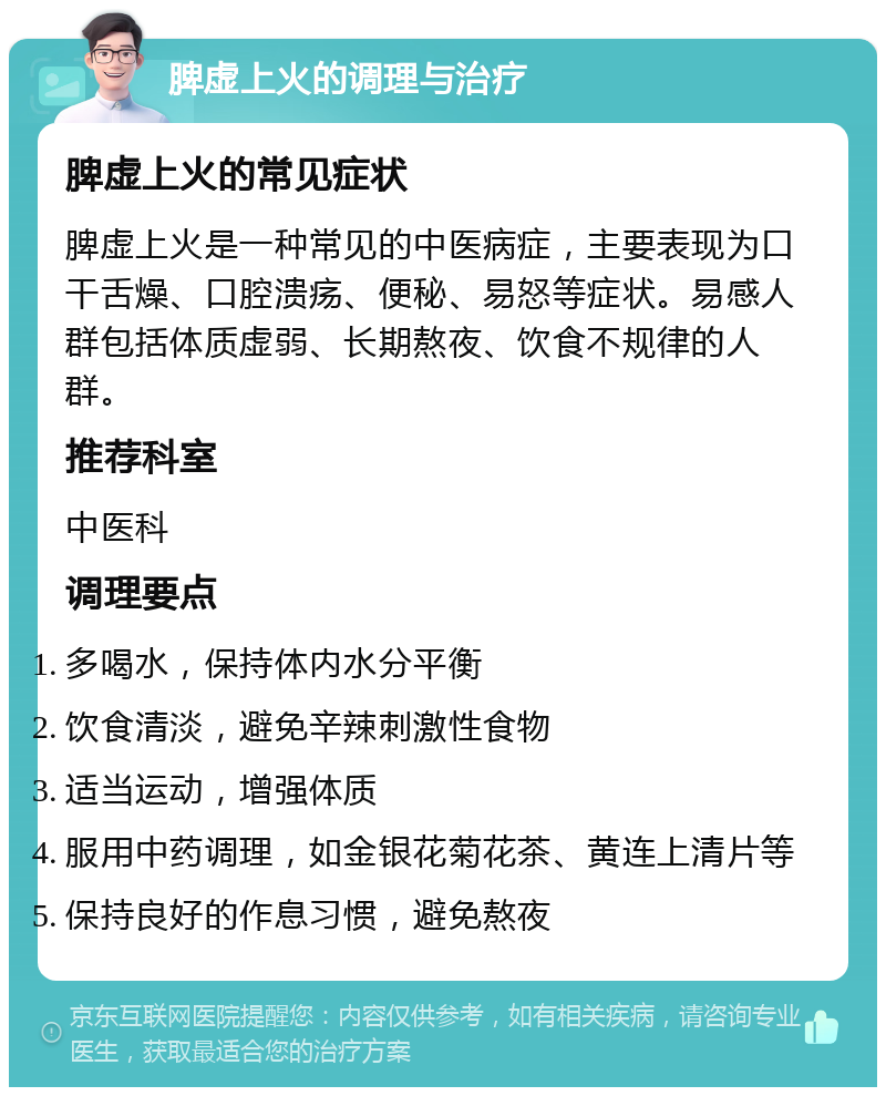 脾虚上火的调理与治疗 脾虚上火的常见症状 脾虚上火是一种常见的中医病症，主要表现为口干舌燥、口腔溃疡、便秘、易怒等症状。易感人群包括体质虚弱、长期熬夜、饮食不规律的人群。 推荐科室 中医科 调理要点 多喝水，保持体内水分平衡 饮食清淡，避免辛辣刺激性食物 适当运动，增强体质 服用中药调理，如金银花菊花茶、黄连上清片等 保持良好的作息习惯，避免熬夜