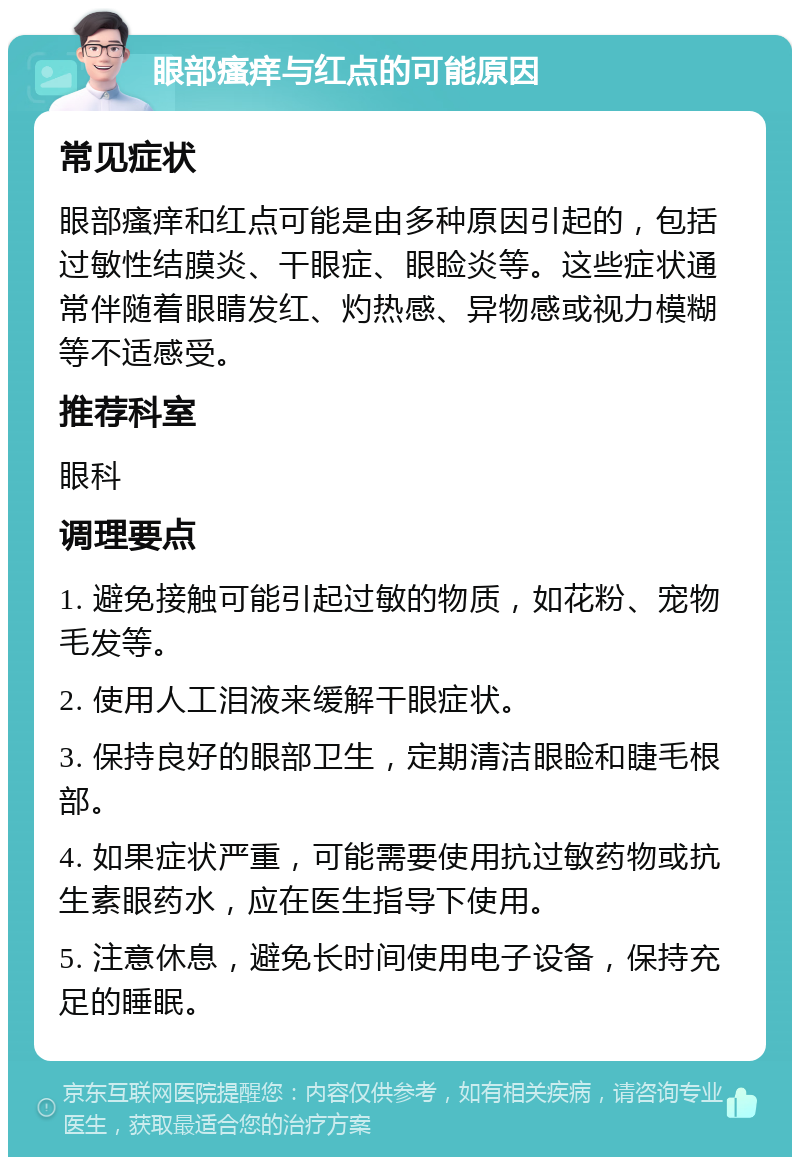 眼部瘙痒与红点的可能原因 常见症状 眼部瘙痒和红点可能是由多种原因引起的，包括过敏性结膜炎、干眼症、眼睑炎等。这些症状通常伴随着眼睛发红、灼热感、异物感或视力模糊等不适感受。 推荐科室 眼科 调理要点 1. 避免接触可能引起过敏的物质，如花粉、宠物毛发等。 2. 使用人工泪液来缓解干眼症状。 3. 保持良好的眼部卫生，定期清洁眼睑和睫毛根部。 4. 如果症状严重，可能需要使用抗过敏药物或抗生素眼药水，应在医生指导下使用。 5. 注意休息，避免长时间使用电子设备，保持充足的睡眠。