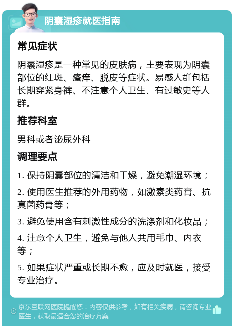 阴囊湿疹就医指南 常见症状 阴囊湿疹是一种常见的皮肤病，主要表现为阴囊部位的红斑、瘙痒、脱皮等症状。易感人群包括长期穿紧身裤、不注意个人卫生、有过敏史等人群。 推荐科室 男科或者泌尿外科 调理要点 1. 保持阴囊部位的清洁和干燥，避免潮湿环境； 2. 使用医生推荐的外用药物，如激素类药膏、抗真菌药膏等； 3. 避免使用含有刺激性成分的洗涤剂和化妆品； 4. 注意个人卫生，避免与他人共用毛巾、内衣等； 5. 如果症状严重或长期不愈，应及时就医，接受专业治疗。