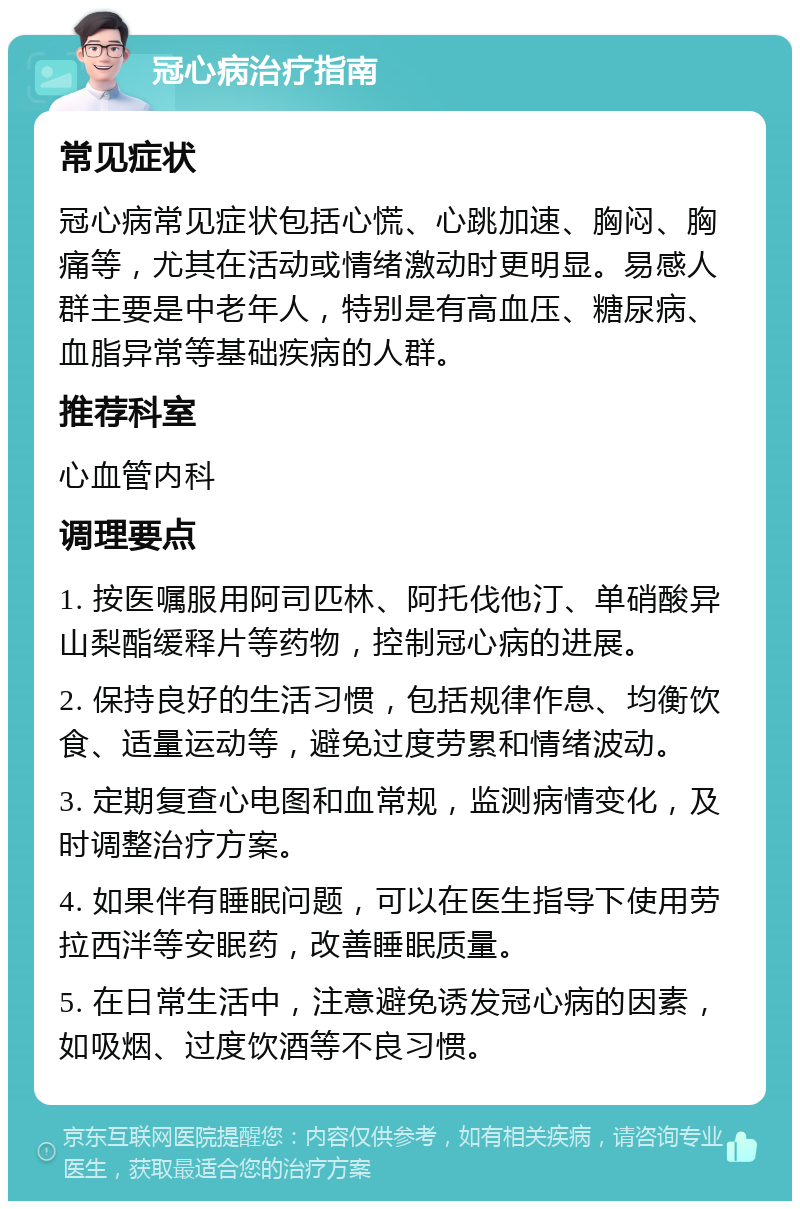 冠心病治疗指南 常见症状 冠心病常见症状包括心慌、心跳加速、胸闷、胸痛等，尤其在活动或情绪激动时更明显。易感人群主要是中老年人，特别是有高血压、糖尿病、血脂异常等基础疾病的人群。 推荐科室 心血管内科 调理要点 1. 按医嘱服用阿司匹林、阿托伐他汀、单硝酸异山梨酯缓释片等药物，控制冠心病的进展。 2. 保持良好的生活习惯，包括规律作息、均衡饮食、适量运动等，避免过度劳累和情绪波动。 3. 定期复查心电图和血常规，监测病情变化，及时调整治疗方案。 4. 如果伴有睡眠问题，可以在医生指导下使用劳拉西泮等安眠药，改善睡眠质量。 5. 在日常生活中，注意避免诱发冠心病的因素，如吸烟、过度饮酒等不良习惯。