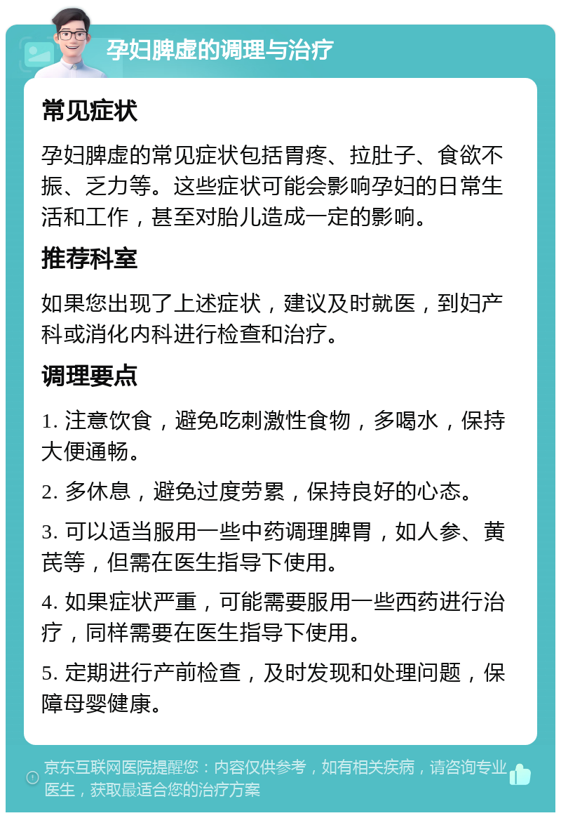 孕妇脾虚的调理与治疗 常见症状 孕妇脾虚的常见症状包括胃疼、拉肚子、食欲不振、乏力等。这些症状可能会影响孕妇的日常生活和工作，甚至对胎儿造成一定的影响。 推荐科室 如果您出现了上述症状，建议及时就医，到妇产科或消化内科进行检查和治疗。 调理要点 1. 注意饮食，避免吃刺激性食物，多喝水，保持大便通畅。 2. 多休息，避免过度劳累，保持良好的心态。 3. 可以适当服用一些中药调理脾胃，如人参、黄芪等，但需在医生指导下使用。 4. 如果症状严重，可能需要服用一些西药进行治疗，同样需要在医生指导下使用。 5. 定期进行产前检查，及时发现和处理问题，保障母婴健康。