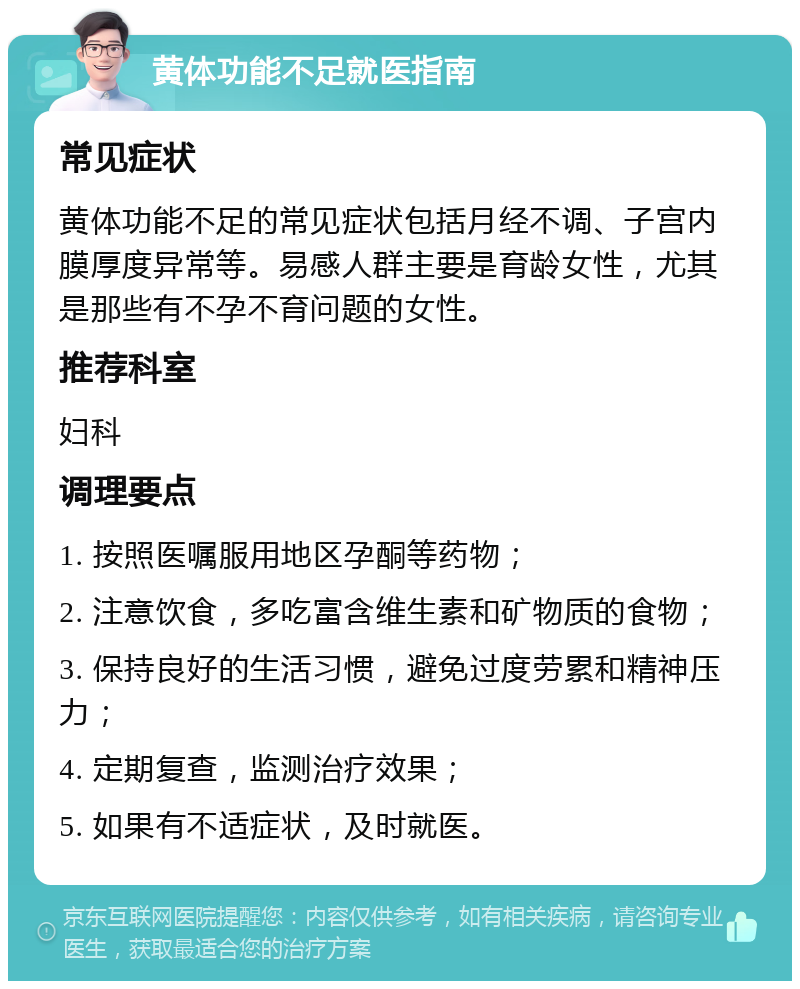 黄体功能不足就医指南 常见症状 黄体功能不足的常见症状包括月经不调、子宫内膜厚度异常等。易感人群主要是育龄女性，尤其是那些有不孕不育问题的女性。 推荐科室 妇科 调理要点 1. 按照医嘱服用地区孕酮等药物； 2. 注意饮食，多吃富含维生素和矿物质的食物； 3. 保持良好的生活习惯，避免过度劳累和精神压力； 4. 定期复查，监测治疗效果； 5. 如果有不适症状，及时就医。