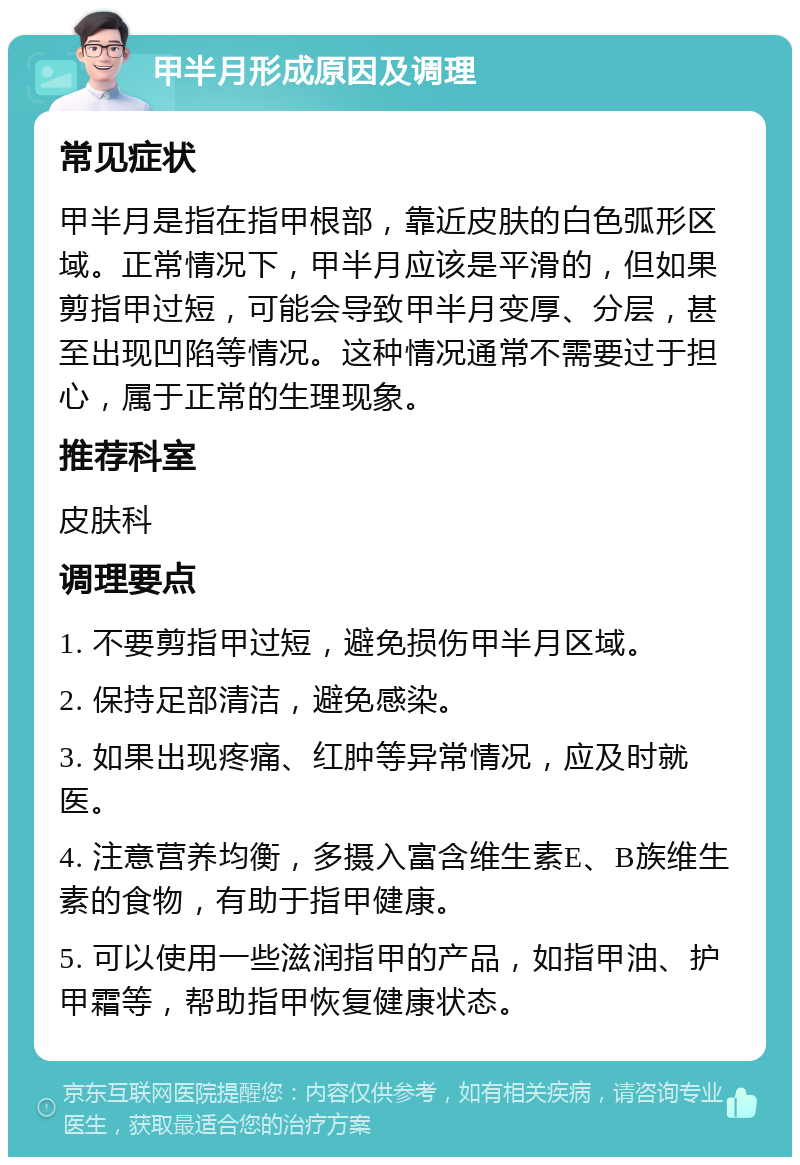 甲半月形成原因及调理 常见症状 甲半月是指在指甲根部，靠近皮肤的白色弧形区域。正常情况下，甲半月应该是平滑的，但如果剪指甲过短，可能会导致甲半月变厚、分层，甚至出现凹陷等情况。这种情况通常不需要过于担心，属于正常的生理现象。 推荐科室 皮肤科 调理要点 1. 不要剪指甲过短，避免损伤甲半月区域。 2. 保持足部清洁，避免感染。 3. 如果出现疼痛、红肿等异常情况，应及时就医。 4. 注意营养均衡，多摄入富含维生素E、B族维生素的食物，有助于指甲健康。 5. 可以使用一些滋润指甲的产品，如指甲油、护甲霜等，帮助指甲恢复健康状态。