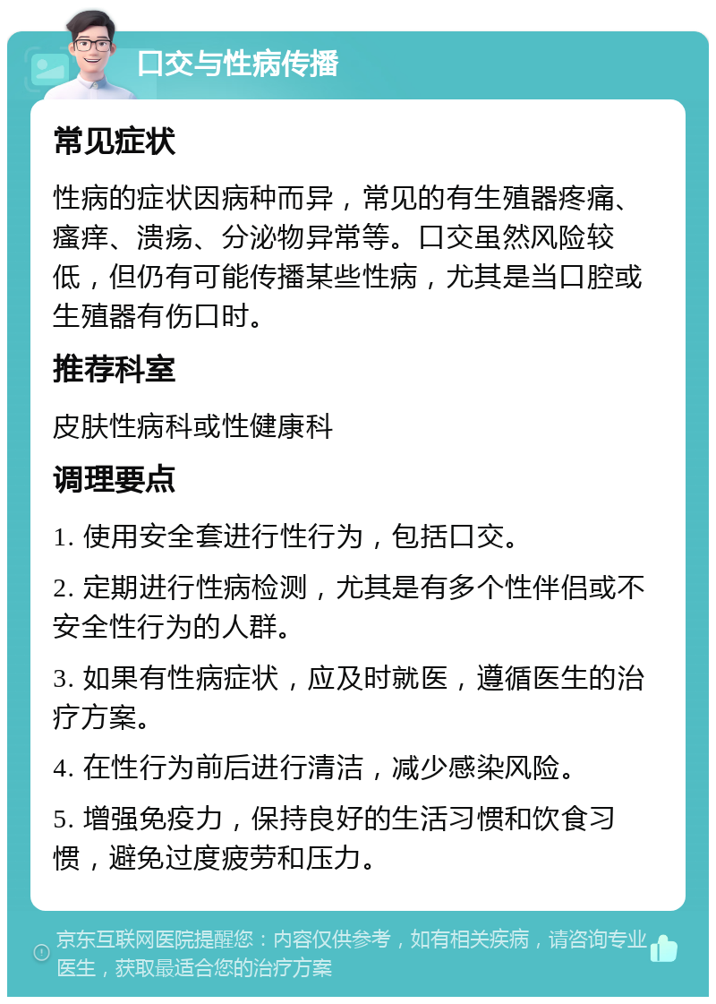 口交与性病传播 常见症状 性病的症状因病种而异，常见的有生殖器疼痛、瘙痒、溃疡、分泌物异常等。口交虽然风险较低，但仍有可能传播某些性病，尤其是当口腔或生殖器有伤口时。 推荐科室 皮肤性病科或性健康科 调理要点 1. 使用安全套进行性行为，包括口交。 2. 定期进行性病检测，尤其是有多个性伴侣或不安全性行为的人群。 3. 如果有性病症状，应及时就医，遵循医生的治疗方案。 4. 在性行为前后进行清洁，减少感染风险。 5. 增强免疫力，保持良好的生活习惯和饮食习惯，避免过度疲劳和压力。