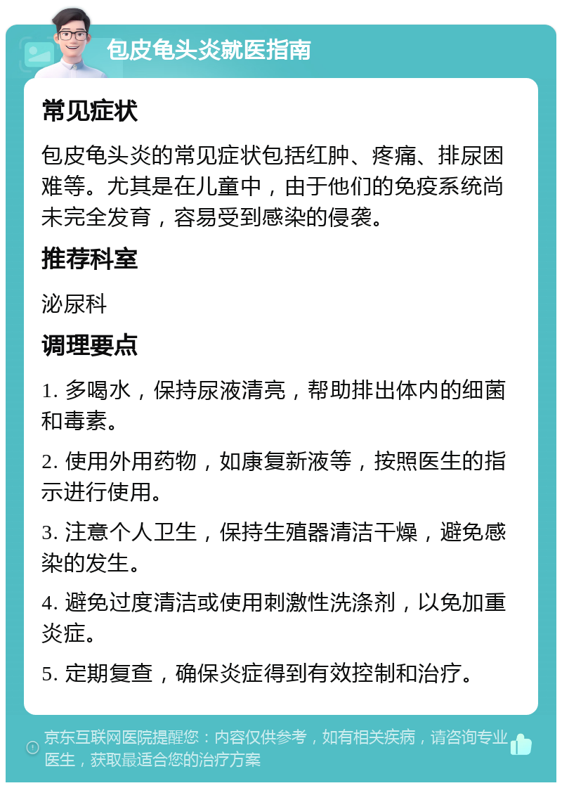 包皮龟头炎就医指南 常见症状 包皮龟头炎的常见症状包括红肿、疼痛、排尿困难等。尤其是在儿童中，由于他们的免疫系统尚未完全发育，容易受到感染的侵袭。 推荐科室 泌尿科 调理要点 1. 多喝水，保持尿液清亮，帮助排出体内的细菌和毒素。 2. 使用外用药物，如康复新液等，按照医生的指示进行使用。 3. 注意个人卫生，保持生殖器清洁干燥，避免感染的发生。 4. 避免过度清洁或使用刺激性洗涤剂，以免加重炎症。 5. 定期复查，确保炎症得到有效控制和治疗。