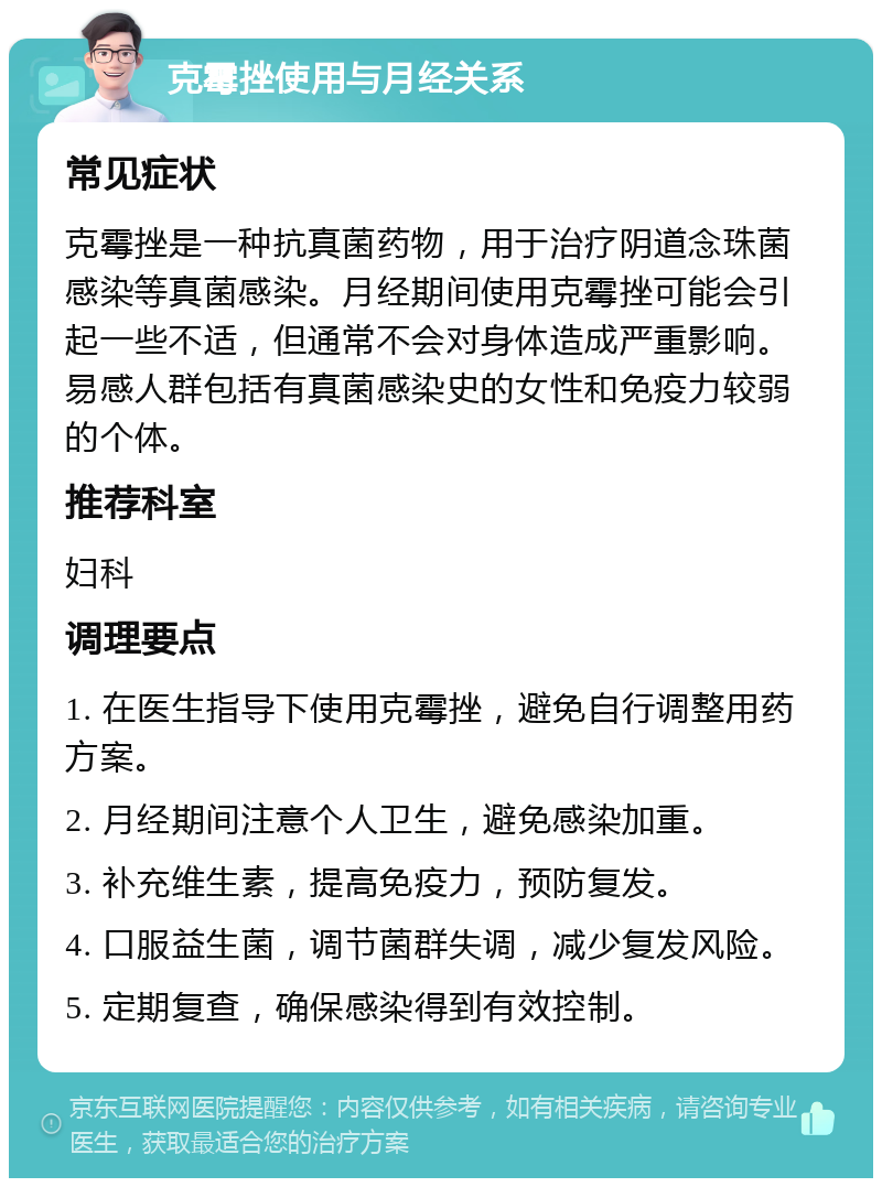 克霉挫使用与月经关系 常见症状 克霉挫是一种抗真菌药物，用于治疗阴道念珠菌感染等真菌感染。月经期间使用克霉挫可能会引起一些不适，但通常不会对身体造成严重影响。易感人群包括有真菌感染史的女性和免疫力较弱的个体。 推荐科室 妇科 调理要点 1. 在医生指导下使用克霉挫，避免自行调整用药方案。 2. 月经期间注意个人卫生，避免感染加重。 3. 补充维生素，提高免疫力，预防复发。 4. 口服益生菌，调节菌群失调，减少复发风险。 5. 定期复查，确保感染得到有效控制。