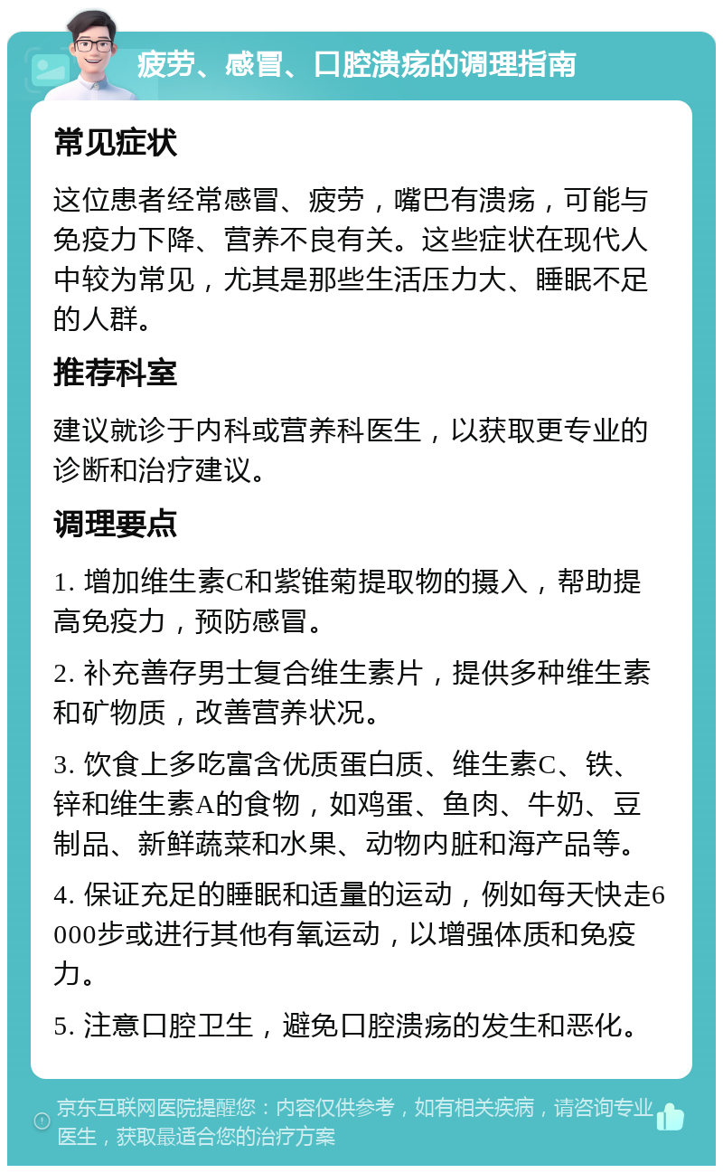 疲劳、感冒、口腔溃疡的调理指南 常见症状 这位患者经常感冒、疲劳，嘴巴有溃疡，可能与免疫力下降、营养不良有关。这些症状在现代人中较为常见，尤其是那些生活压力大、睡眠不足的人群。 推荐科室 建议就诊于内科或营养科医生，以获取更专业的诊断和治疗建议。 调理要点 1. 增加维生素C和紫锥菊提取物的摄入，帮助提高免疫力，预防感冒。 2. 补充善存男士复合维生素片，提供多种维生素和矿物质，改善营养状况。 3. 饮食上多吃富含优质蛋白质、维生素C、铁、锌和维生素A的食物，如鸡蛋、鱼肉、牛奶、豆制品、新鲜蔬菜和水果、动物内脏和海产品等。 4. 保证充足的睡眠和适量的运动，例如每天快走6000步或进行其他有氧运动，以增强体质和免疫力。 5. 注意口腔卫生，避免口腔溃疡的发生和恶化。