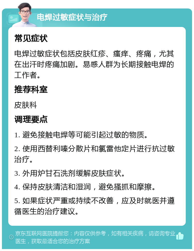 电焊过敏症状与治疗 常见症状 电焊过敏症状包括皮肤红疹、瘙痒、疼痛，尤其在出汗时疼痛加剧。易感人群为长期接触电焊的工作者。 推荐科室 皮肤科 调理要点 1. 避免接触电焊等可能引起过敏的物质。 2. 使用西替利嗪分散片和氯雷他定片进行抗过敏治疗。 3. 外用炉甘石洗剂缓解皮肤症状。 4. 保持皮肤清洁和湿润，避免搔抓和摩擦。 5. 如果症状严重或持续不改善，应及时就医并遵循医生的治疗建议。