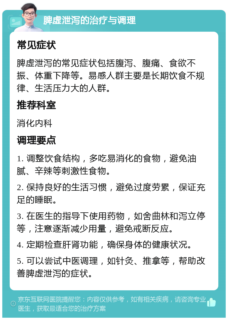 脾虚泄泻的治疗与调理 常见症状 脾虚泄泻的常见症状包括腹泻、腹痛、食欲不振、体重下降等。易感人群主要是长期饮食不规律、生活压力大的人群。 推荐科室 消化内科 调理要点 1. 调整饮食结构，多吃易消化的食物，避免油腻、辛辣等刺激性食物。 2. 保持良好的生活习惯，避免过度劳累，保证充足的睡眠。 3. 在医生的指导下使用药物，如舍曲林和泻立停等，注意逐渐减少用量，避免戒断反应。 4. 定期检查肝肾功能，确保身体的健康状况。 5. 可以尝试中医调理，如针灸、推拿等，帮助改善脾虚泄泻的症状。