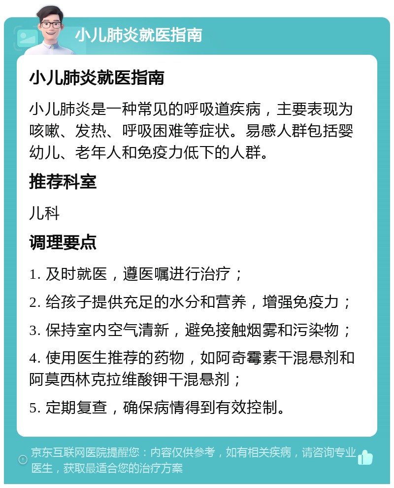 小儿肺炎就医指南 小儿肺炎就医指南 小儿肺炎是一种常见的呼吸道疾病，主要表现为咳嗽、发热、呼吸困难等症状。易感人群包括婴幼儿、老年人和免疫力低下的人群。 推荐科室 儿科 调理要点 1. 及时就医，遵医嘱进行治疗； 2. 给孩子提供充足的水分和营养，增强免疫力； 3. 保持室内空气清新，避免接触烟雾和污染物； 4. 使用医生推荐的药物，如阿奇霉素干混悬剂和阿莫西林克拉维酸钾干混悬剂； 5. 定期复查，确保病情得到有效控制。