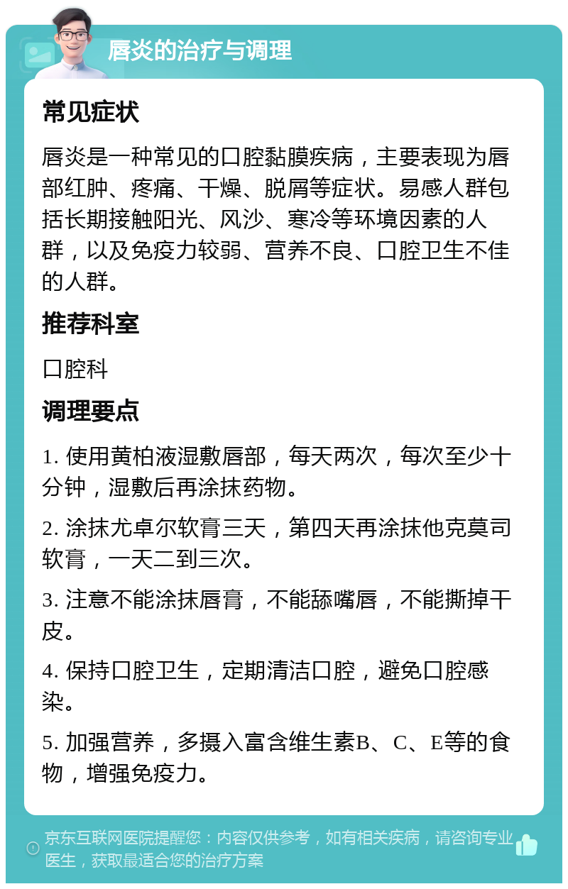 唇炎的治疗与调理 常见症状 唇炎是一种常见的口腔黏膜疾病，主要表现为唇部红肿、疼痛、干燥、脱屑等症状。易感人群包括长期接触阳光、风沙、寒冷等环境因素的人群，以及免疫力较弱、营养不良、口腔卫生不佳的人群。 推荐科室 口腔科 调理要点 1. 使用黄柏液湿敷唇部，每天两次，每次至少十分钟，湿敷后再涂抹药物。 2. 涂抹尤卓尔软膏三天，第四天再涂抹他克莫司软膏，一天二到三次。 3. 注意不能涂抹唇膏，不能舔嘴唇，不能撕掉干皮。 4. 保持口腔卫生，定期清洁口腔，避免口腔感染。 5. 加强营养，多摄入富含维生素B、C、E等的食物，增强免疫力。