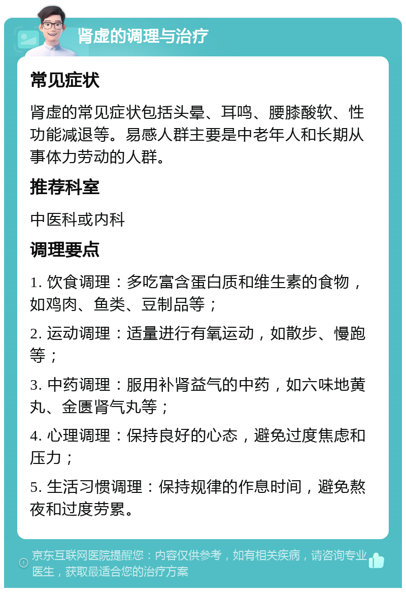 肾虚的调理与治疗 常见症状 肾虚的常见症状包括头晕、耳鸣、腰膝酸软、性功能减退等。易感人群主要是中老年人和长期从事体力劳动的人群。 推荐科室 中医科或内科 调理要点 1. 饮食调理：多吃富含蛋白质和维生素的食物，如鸡肉、鱼类、豆制品等； 2. 运动调理：适量进行有氧运动，如散步、慢跑等； 3. 中药调理：服用补肾益气的中药，如六味地黄丸、金匮肾气丸等； 4. 心理调理：保持良好的心态，避免过度焦虑和压力； 5. 生活习惯调理：保持规律的作息时间，避免熬夜和过度劳累。