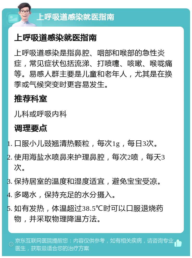 上呼吸道感染就医指南 上呼吸道感染就医指南 上呼吸道感染是指鼻腔、咽部和喉部的急性炎症，常见症状包括流涕、打喷嚏、咳嗽、喉咙痛等。易感人群主要是儿童和老年人，尤其是在换季或气候突变时更容易发生。 推荐科室 儿科或呼吸内科 调理要点 口服小儿豉翘清热颗粒，每次1g，每日3次。 使用海盐水喷鼻来护理鼻腔，每次2喷，每天3次。 保持居室的温度和湿度适宜，避免宝宝受凉。 多喝水，保持充足的水分摄入。 如有发热，体温超过38.5℃时可以口服退烧药物，并采取物理降温方法。