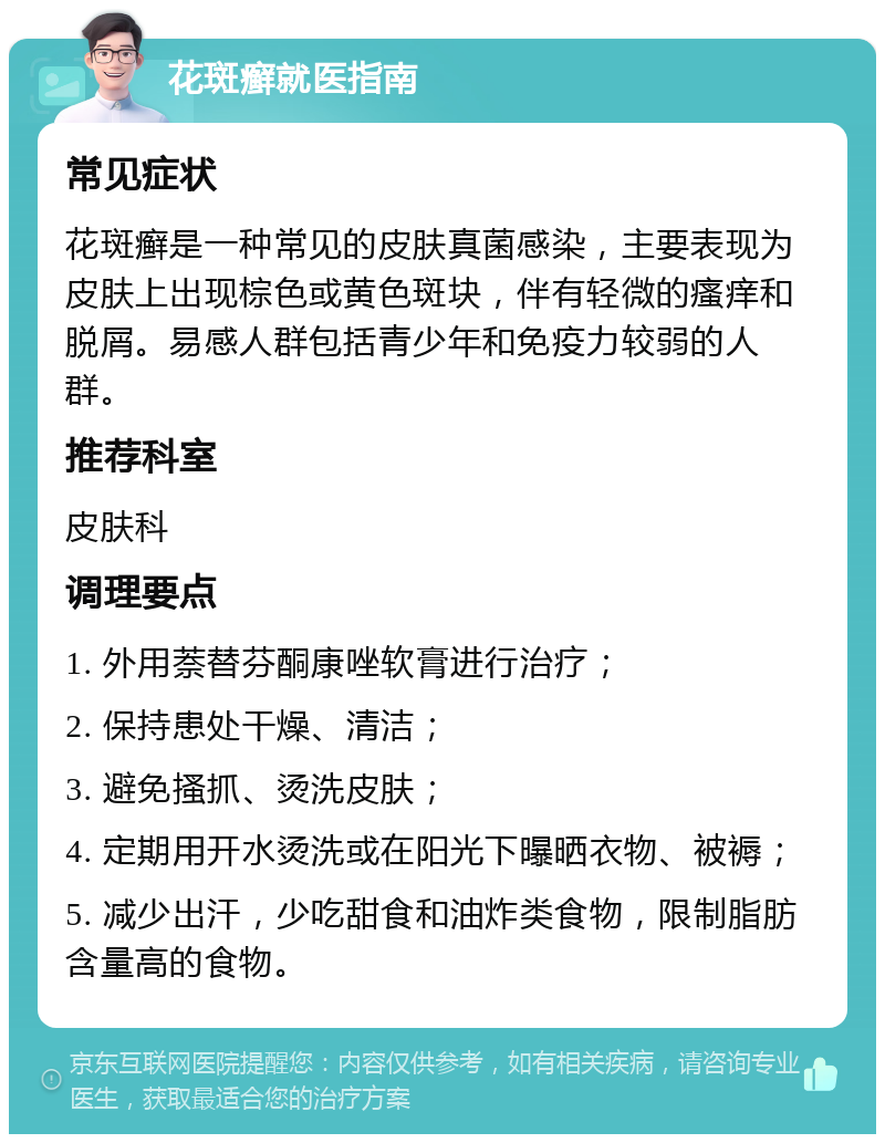 花斑癣就医指南 常见症状 花斑癣是一种常见的皮肤真菌感染，主要表现为皮肤上出现棕色或黄色斑块，伴有轻微的瘙痒和脱屑。易感人群包括青少年和免疫力较弱的人群。 推荐科室 皮肤科 调理要点 1. 外用萘替芬酮康唑软膏进行治疗； 2. 保持患处干燥、清洁； 3. 避免搔抓、烫洗皮肤； 4. 定期用开水烫洗或在阳光下曝晒衣物、被褥； 5. 减少出汗，少吃甜食和油炸类食物，限制脂肪含量高的食物。