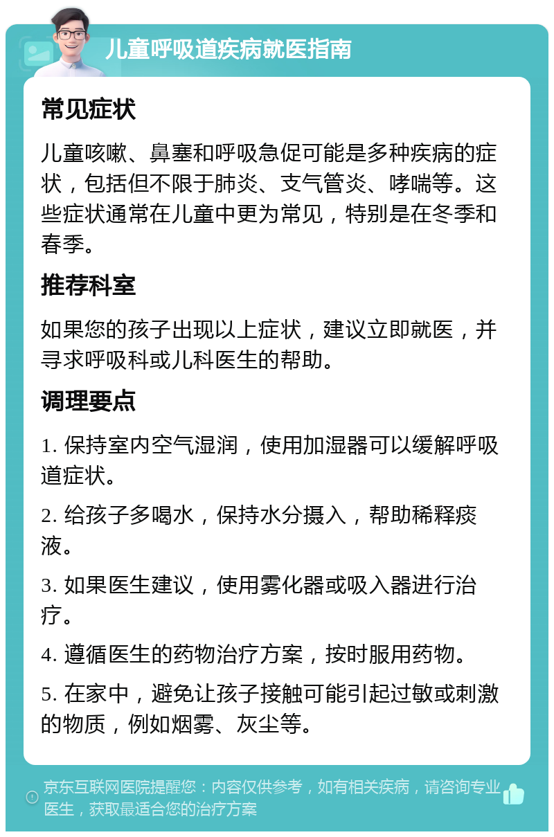 儿童呼吸道疾病就医指南 常见症状 儿童咳嗽、鼻塞和呼吸急促可能是多种疾病的症状，包括但不限于肺炎、支气管炎、哮喘等。这些症状通常在儿童中更为常见，特别是在冬季和春季。 推荐科室 如果您的孩子出现以上症状，建议立即就医，并寻求呼吸科或儿科医生的帮助。 调理要点 1. 保持室内空气湿润，使用加湿器可以缓解呼吸道症状。 2. 给孩子多喝水，保持水分摄入，帮助稀释痰液。 3. 如果医生建议，使用雾化器或吸入器进行治疗。 4. 遵循医生的药物治疗方案，按时服用药物。 5. 在家中，避免让孩子接触可能引起过敏或刺激的物质，例如烟雾、灰尘等。