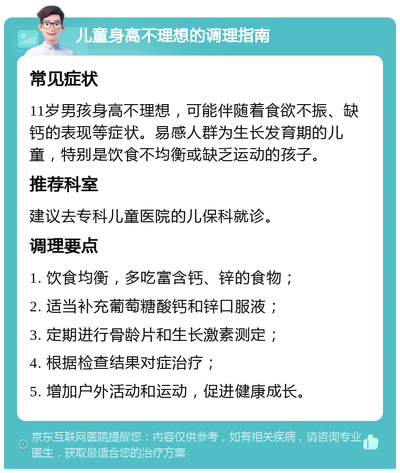 儿童身高不理想的调理指南 常见症状 11岁男孩身高不理想，可能伴随着食欲不振、缺钙的表现等症状。易感人群为生长发育期的儿童，特别是饮食不均衡或缺乏运动的孩子。 推荐科室 建议去专科儿童医院的儿保科就诊。 调理要点 1. 饮食均衡，多吃富含钙、锌的食物； 2. 适当补充葡萄糖酸钙和锌口服液； 3. 定期进行骨龄片和生长激素测定； 4. 根据检查结果对症治疗； 5. 增加户外活动和运动，促进健康成长。