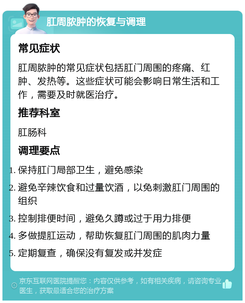 肛周脓肿的恢复与调理 常见症状 肛周脓肿的常见症状包括肛门周围的疼痛、红肿、发热等。这些症状可能会影响日常生活和工作，需要及时就医治疗。 推荐科室 肛肠科 调理要点 保持肛门局部卫生，避免感染 避免辛辣饮食和过量饮酒，以免刺激肛门周围的组织 控制排便时间，避免久蹲或过于用力排便 多做提肛运动，帮助恢复肛门周围的肌肉力量 定期复查，确保没有复发或并发症