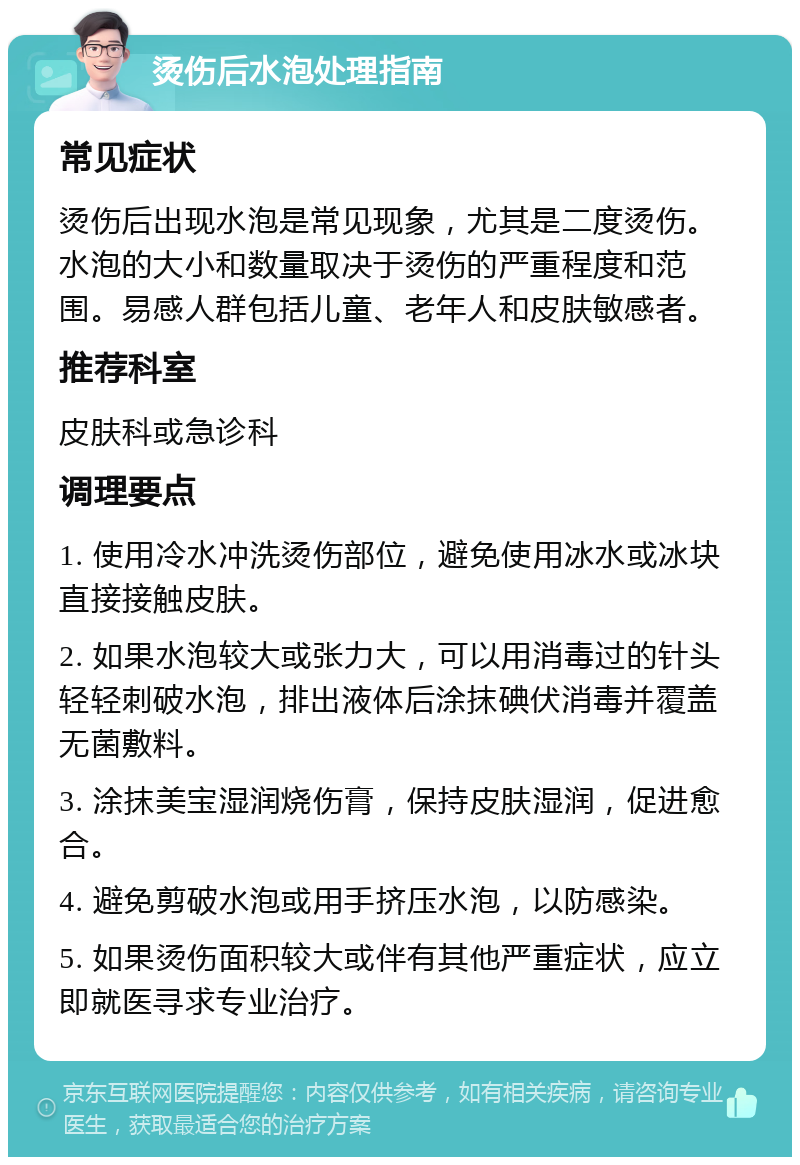 烫伤后水泡处理指南 常见症状 烫伤后出现水泡是常见现象，尤其是二度烫伤。水泡的大小和数量取决于烫伤的严重程度和范围。易感人群包括儿童、老年人和皮肤敏感者。 推荐科室 皮肤科或急诊科 调理要点 1. 使用冷水冲洗烫伤部位，避免使用冰水或冰块直接接触皮肤。 2. 如果水泡较大或张力大，可以用消毒过的针头轻轻刺破水泡，排出液体后涂抹碘伏消毒并覆盖无菌敷料。 3. 涂抹美宝湿润烧伤膏，保持皮肤湿润，促进愈合。 4. 避免剪破水泡或用手挤压水泡，以防感染。 5. 如果烫伤面积较大或伴有其他严重症状，应立即就医寻求专业治疗。