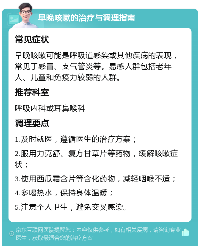 早晚咳嗽的治疗与调理指南 常见症状 早晚咳嗽可能是呼吸道感染或其他疾病的表现，常见于感冒、支气管炎等。易感人群包括老年人、儿童和免疫力较弱的人群。 推荐科室 呼吸内科或耳鼻喉科 调理要点 1.及时就医，遵循医生的治疗方案； 2.服用力克舒、复方甘草片等药物，缓解咳嗽症状； 3.使用西瓜霜含片等含化药物，减轻咽喉不适； 4.多喝热水，保持身体温暖； 5.注意个人卫生，避免交叉感染。