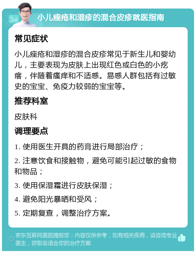 小儿痤疮和湿疹的混合皮疹就医指南 常见症状 小儿痤疮和湿疹的混合皮疹常见于新生儿和婴幼儿，主要表现为皮肤上出现红色或白色的小疙瘩，伴随着瘙痒和不适感。易感人群包括有过敏史的宝宝、免疫力较弱的宝宝等。 推荐科室 皮肤科 调理要点 1. 使用医生开具的药膏进行局部治疗； 2. 注意饮食和接触物，避免可能引起过敏的食物和物品； 3. 使用保湿霜进行皮肤保湿； 4. 避免阳光暴晒和受风； 5. 定期复查，调整治疗方案。