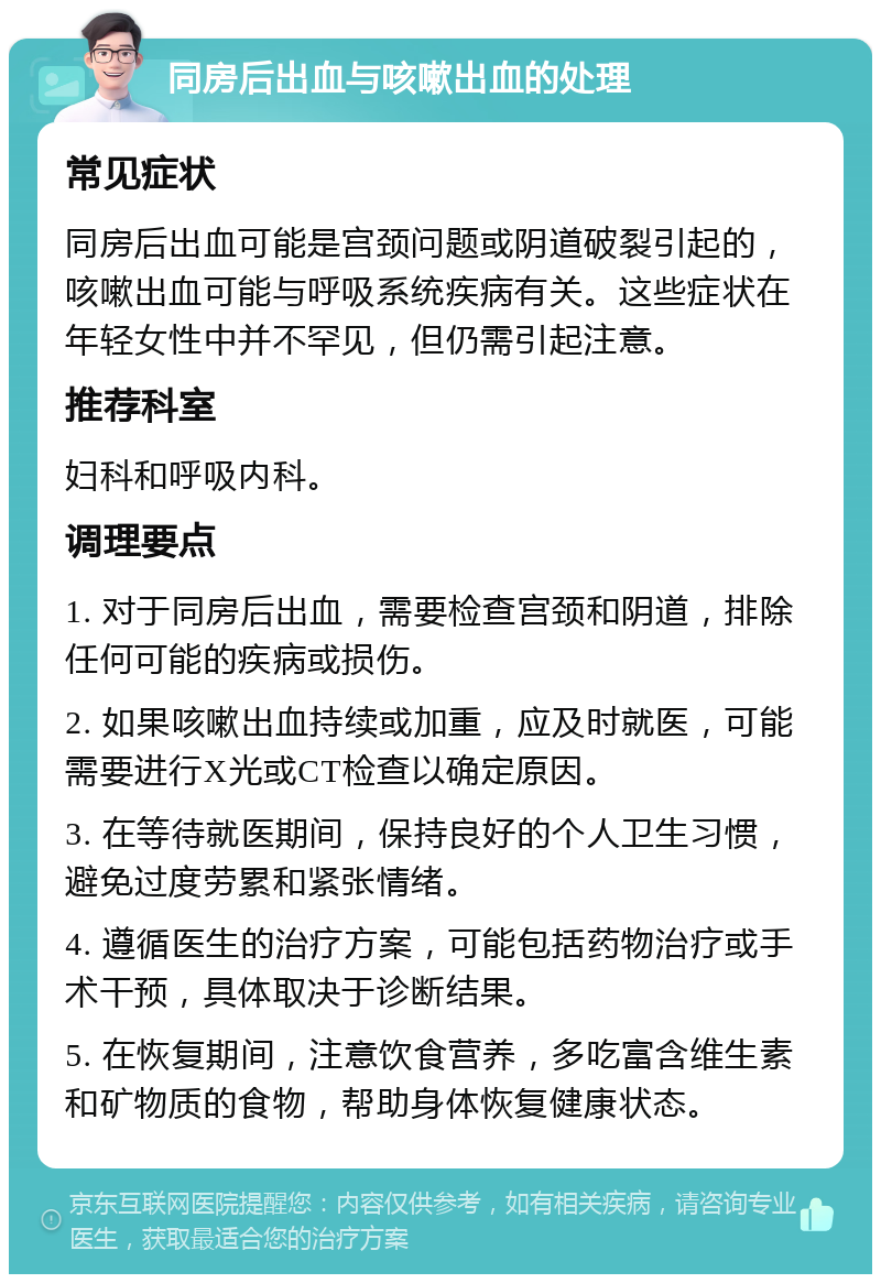 同房后出血与咳嗽出血的处理 常见症状 同房后出血可能是宫颈问题或阴道破裂引起的，咳嗽出血可能与呼吸系统疾病有关。这些症状在年轻女性中并不罕见，但仍需引起注意。 推荐科室 妇科和呼吸内科。 调理要点 1. 对于同房后出血，需要检查宫颈和阴道，排除任何可能的疾病或损伤。 2. 如果咳嗽出血持续或加重，应及时就医，可能需要进行X光或CT检查以确定原因。 3. 在等待就医期间，保持良好的个人卫生习惯，避免过度劳累和紧张情绪。 4. 遵循医生的治疗方案，可能包括药物治疗或手术干预，具体取决于诊断结果。 5. 在恢复期间，注意饮食营养，多吃富含维生素和矿物质的食物，帮助身体恢复健康状态。