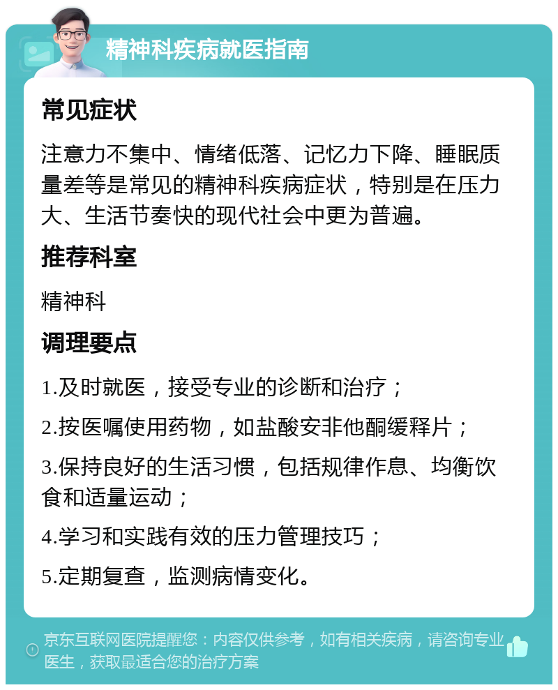 精神科疾病就医指南 常见症状 注意力不集中、情绪低落、记忆力下降、睡眠质量差等是常见的精神科疾病症状，特别是在压力大、生活节奏快的现代社会中更为普遍。 推荐科室 精神科 调理要点 1.及时就医，接受专业的诊断和治疗； 2.按医嘱使用药物，如盐酸安非他酮缓释片； 3.保持良好的生活习惯，包括规律作息、均衡饮食和适量运动； 4.学习和实践有效的压力管理技巧； 5.定期复查，监测病情变化。