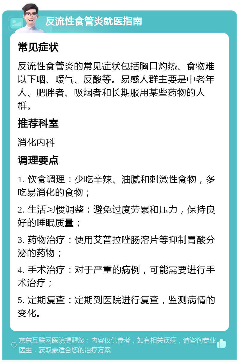 反流性食管炎就医指南 常见症状 反流性食管炎的常见症状包括胸口灼热、食物难以下咽、嗳气、反酸等。易感人群主要是中老年人、肥胖者、吸烟者和长期服用某些药物的人群。 推荐科室 消化内科 调理要点 1. 饮食调理：少吃辛辣、油腻和刺激性食物，多吃易消化的食物； 2. 生活习惯调整：避免过度劳累和压力，保持良好的睡眠质量； 3. 药物治疗：使用艾普拉唑肠溶片等抑制胃酸分泌的药物； 4. 手术治疗：对于严重的病例，可能需要进行手术治疗； 5. 定期复查：定期到医院进行复查，监测病情的变化。