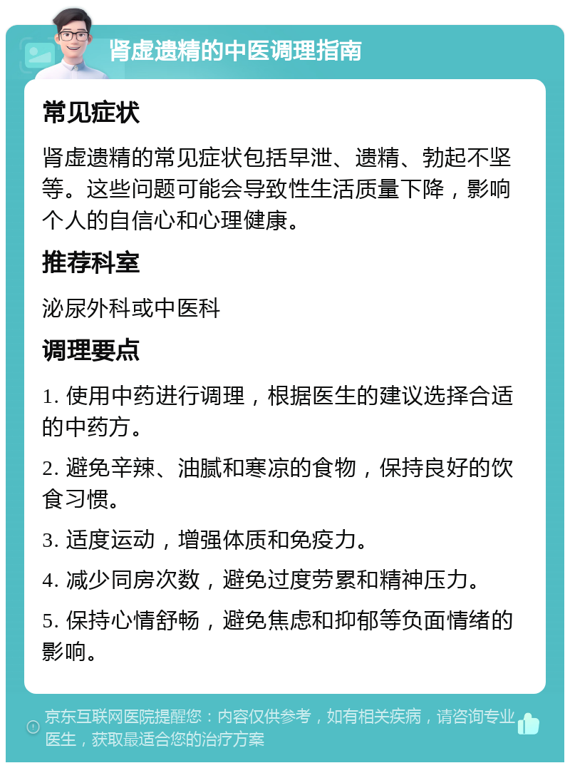 肾虚遗精的中医调理指南 常见症状 肾虚遗精的常见症状包括早泄、遗精、勃起不坚等。这些问题可能会导致性生活质量下降，影响个人的自信心和心理健康。 推荐科室 泌尿外科或中医科 调理要点 1. 使用中药进行调理，根据医生的建议选择合适的中药方。 2. 避免辛辣、油腻和寒凉的食物，保持良好的饮食习惯。 3. 适度运动，增强体质和免疫力。 4. 减少同房次数，避免过度劳累和精神压力。 5. 保持心情舒畅，避免焦虑和抑郁等负面情绪的影响。