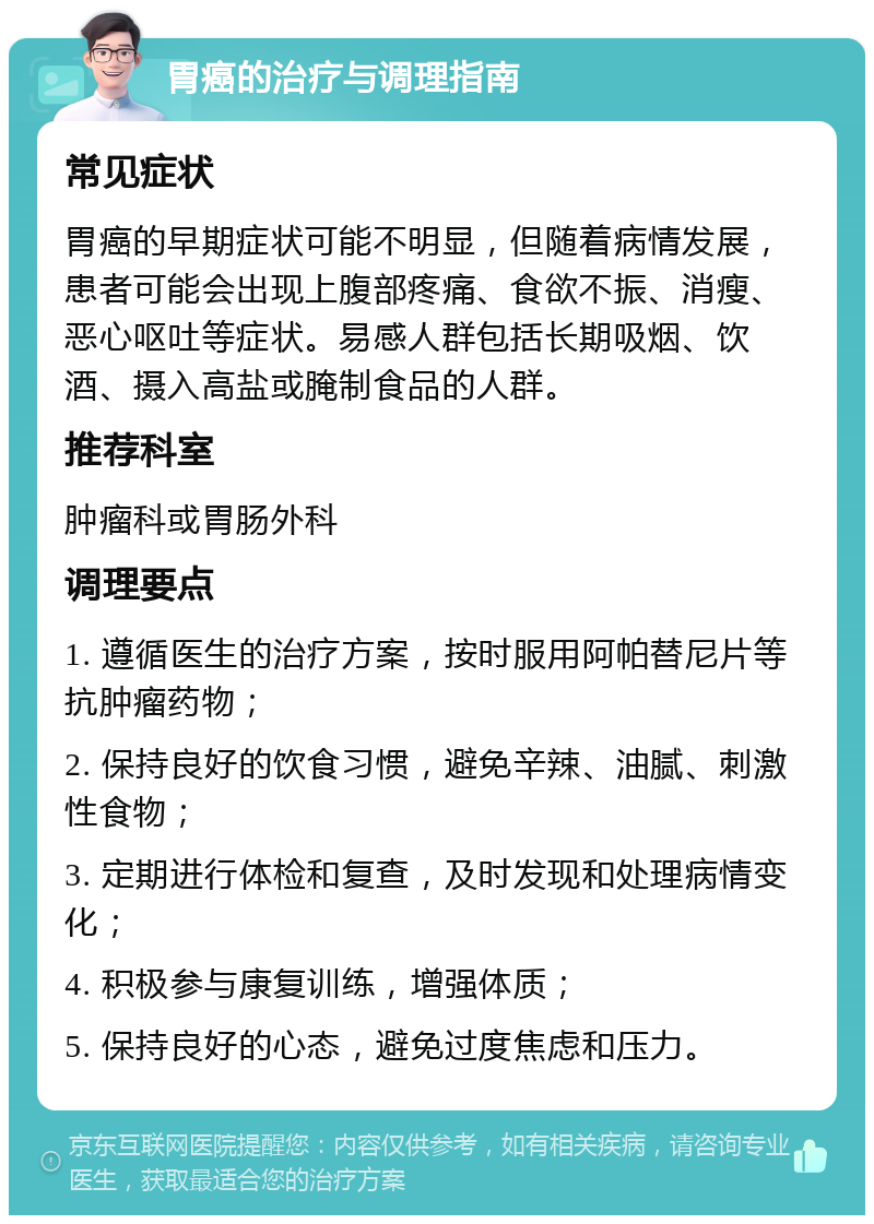 胃癌的治疗与调理指南 常见症状 胃癌的早期症状可能不明显，但随着病情发展，患者可能会出现上腹部疼痛、食欲不振、消瘦、恶心呕吐等症状。易感人群包括长期吸烟、饮酒、摄入高盐或腌制食品的人群。 推荐科室 肿瘤科或胃肠外科 调理要点 1. 遵循医生的治疗方案，按时服用阿帕替尼片等抗肿瘤药物； 2. 保持良好的饮食习惯，避免辛辣、油腻、刺激性食物； 3. 定期进行体检和复查，及时发现和处理病情变化； 4. 积极参与康复训练，增强体质； 5. 保持良好的心态，避免过度焦虑和压力。