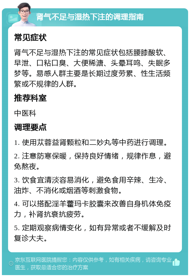 肾气不足与湿热下注的调理指南 常见症状 肾气不足与湿热下注的常见症状包括腰膝酸软、早泄、口粘口臭、大便稀溏、头晕耳鸣、失眠多梦等。易感人群主要是长期过度劳累、性生活频繁或不规律的人群。 推荐科室 中医科 调理要点 1. 使用苁蓉益肾颗粒和二妙丸等中药进行调理。 2. 注意防寒保暖，保持良好情绪，规律作息，避免熬夜。 3. 饮食宜清淡容易消化，避免食用辛辣、生冷、油炸、不消化或烟酒等刺激食物。 4. 可以搭配淫羊藿玛卡胶囊来改善自身机体免疫力，补肾抗衰抗疲劳。 5. 定期观察病情变化，如有异常或者不缓解及时复诊大夫。