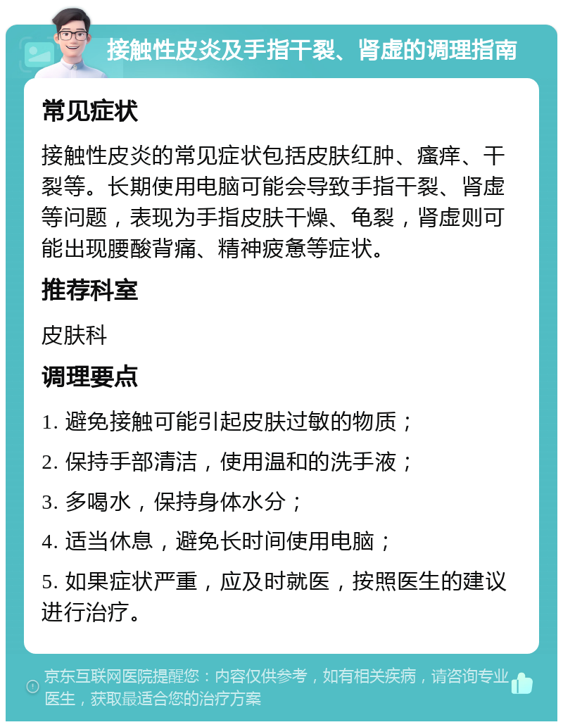 接触性皮炎及手指干裂、肾虚的调理指南 常见症状 接触性皮炎的常见症状包括皮肤红肿、瘙痒、干裂等。长期使用电脑可能会导致手指干裂、肾虚等问题，表现为手指皮肤干燥、龟裂，肾虚则可能出现腰酸背痛、精神疲惫等症状。 推荐科室 皮肤科 调理要点 1. 避免接触可能引起皮肤过敏的物质； 2. 保持手部清洁，使用温和的洗手液； 3. 多喝水，保持身体水分； 4. 适当休息，避免长时间使用电脑； 5. 如果症状严重，应及时就医，按照医生的建议进行治疗。