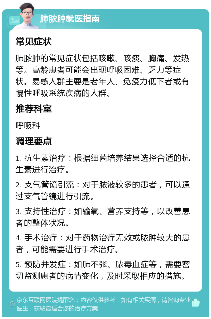 肺脓肿就医指南 常见症状 肺脓肿的常见症状包括咳嗽、咳痰、胸痛、发热等。高龄患者可能会出现呼吸困难、乏力等症状。易感人群主要是老年人、免疫力低下者或有慢性呼吸系统疾病的人群。 推荐科室 呼吸科 调理要点 1. 抗生素治疗：根据细菌培养结果选择合适的抗生素进行治疗。 2. 支气管镜引流：对于脓液较多的患者，可以通过支气管镜进行引流。 3. 支持性治疗：如输氧、营养支持等，以改善患者的整体状况。 4. 手术治疗：对于药物治疗无效或脓肿较大的患者，可能需要进行手术治疗。 5. 预防并发症：如肺不张、脓毒血症等，需要密切监测患者的病情变化，及时采取相应的措施。