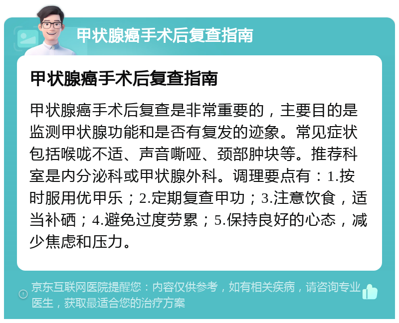 甲状腺癌手术后复查指南 甲状腺癌手术后复查指南 甲状腺癌手术后复查是非常重要的，主要目的是监测甲状腺功能和是否有复发的迹象。常见症状包括喉咙不适、声音嘶哑、颈部肿块等。推荐科室是内分泌科或甲状腺外科。调理要点有：1.按时服用优甲乐；2.定期复查甲功；3.注意饮食，适当补硒；4.避免过度劳累；5.保持良好的心态，减少焦虑和压力。