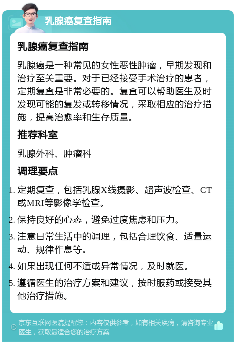 乳腺癌复查指南 乳腺癌复查指南 乳腺癌是一种常见的女性恶性肿瘤，早期发现和治疗至关重要。对于已经接受手术治疗的患者，定期复查是非常必要的。复查可以帮助医生及时发现可能的复发或转移情况，采取相应的治疗措施，提高治愈率和生存质量。 推荐科室 乳腺外科、肿瘤科 调理要点 定期复查，包括乳腺X线摄影、超声波检查、CT或MRI等影像学检查。 保持良好的心态，避免过度焦虑和压力。 注意日常生活中的调理，包括合理饮食、适量运动、规律作息等。 如果出现任何不适或异常情况，及时就医。 遵循医生的治疗方案和建议，按时服药或接受其他治疗措施。