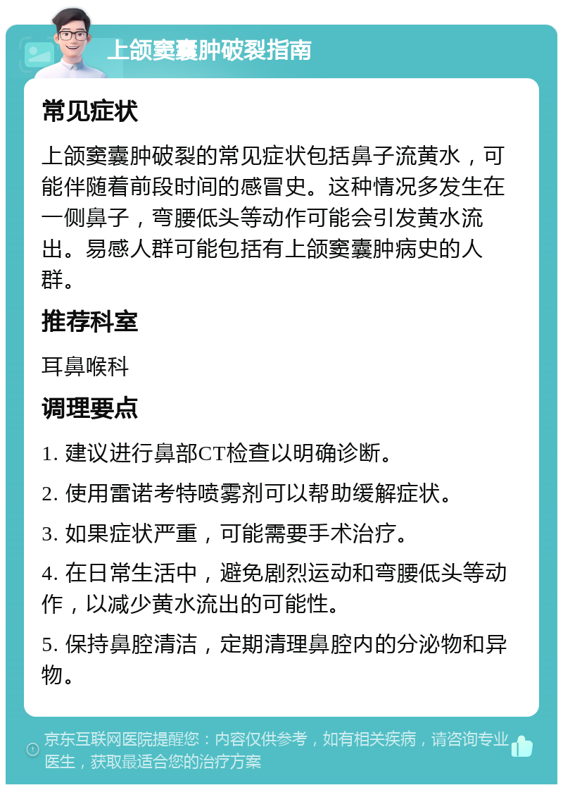 上颌窦囊肿破裂指南 常见症状 上颌窦囊肿破裂的常见症状包括鼻子流黄水，可能伴随着前段时间的感冒史。这种情况多发生在一侧鼻子，弯腰低头等动作可能会引发黄水流出。易感人群可能包括有上颌窦囊肿病史的人群。 推荐科室 耳鼻喉科 调理要点 1. 建议进行鼻部CT检查以明确诊断。 2. 使用雷诺考特喷雾剂可以帮助缓解症状。 3. 如果症状严重，可能需要手术治疗。 4. 在日常生活中，避免剧烈运动和弯腰低头等动作，以减少黄水流出的可能性。 5. 保持鼻腔清洁，定期清理鼻腔内的分泌物和异物。