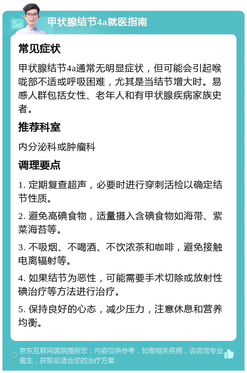 甲状腺结节4a就医指南 常见症状 甲状腺结节4a通常无明显症状，但可能会引起喉咙部不适或呼吸困难，尤其是当结节增大时。易感人群包括女性、老年人和有甲状腺疾病家族史者。 推荐科室 内分泌科或肿瘤科 调理要点 1. 定期复查超声，必要时进行穿刺活检以确定结节性质。 2. 避免高碘食物，适量摄入含碘食物如海带、紫菜海苔等。 3. 不吸烟、不喝酒、不饮浓茶和咖啡，避免接触电离辐射等。 4. 如果结节为恶性，可能需要手术切除或放射性碘治疗等方法进行治疗。 5. 保持良好的心态，减少压力，注意休息和营养均衡。