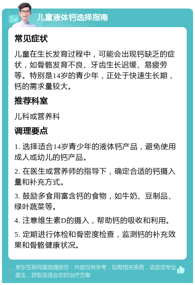 儿童液体钙选择指南 常见症状 儿童在生长发育过程中，可能会出现钙缺乏的症状，如骨骼发育不良、牙齿生长迟缓、易疲劳等。特别是14岁的青少年，正处于快速生长期，钙的需求量较大。 推荐科室 儿科或营养科 调理要点 1. 选择适合14岁青少年的液体钙产品，避免使用成人或幼儿的钙产品。 2. 在医生或营养师的指导下，确定合适的钙摄入量和补充方式。 3. 鼓励多食用富含钙的食物，如牛奶、豆制品、绿叶蔬菜等。 4. 注意维生素D的摄入，帮助钙的吸收和利用。 5. 定期进行体检和骨密度检查，监测钙的补充效果和骨骼健康状况。