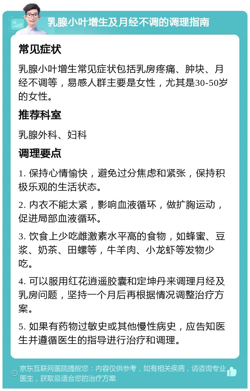 乳腺小叶增生及月经不调的调理指南 常见症状 乳腺小叶增生常见症状包括乳房疼痛、肿块、月经不调等，易感人群主要是女性，尤其是30-50岁的女性。 推荐科室 乳腺外科、妇科 调理要点 1. 保持心情愉快，避免过分焦虑和紧张，保持积极乐观的生活状态。 2. 内衣不能太紧，影响血液循环，做扩胸运动，促进局部血液循环。 3. 饮食上少吃雌激素水平高的食物，如蜂蜜、豆浆、奶茶、田螺等，牛羊肉、小龙虾等发物少吃。 4. 可以服用红花逍遥胶囊和定坤丹来调理月经及乳房问题，坚持一个月后再根据情况调整治疗方案。 5. 如果有药物过敏史或其他慢性病史，应告知医生并遵循医生的指导进行治疗和调理。