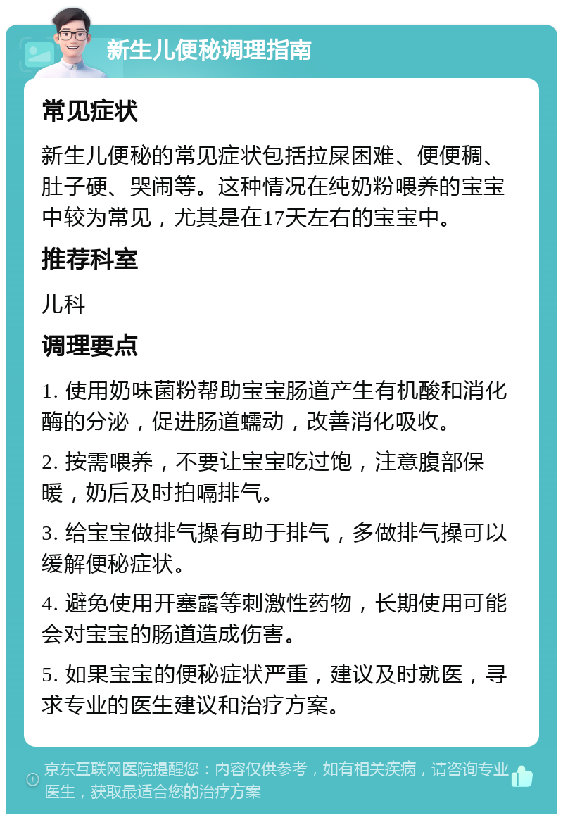 新生儿便秘调理指南 常见症状 新生儿便秘的常见症状包括拉屎困难、便便稠、肚子硬、哭闹等。这种情况在纯奶粉喂养的宝宝中较为常见，尤其是在17天左右的宝宝中。 推荐科室 儿科 调理要点 1. 使用奶味菌粉帮助宝宝肠道产生有机酸和消化酶的分泌，促进肠道蠕动，改善消化吸收。 2. 按需喂养，不要让宝宝吃过饱，注意腹部保暖，奶后及时拍嗝排气。 3. 给宝宝做排气操有助于排气，多做排气操可以缓解便秘症状。 4. 避免使用开塞露等刺激性药物，长期使用可能会对宝宝的肠道造成伤害。 5. 如果宝宝的便秘症状严重，建议及时就医，寻求专业的医生建议和治疗方案。