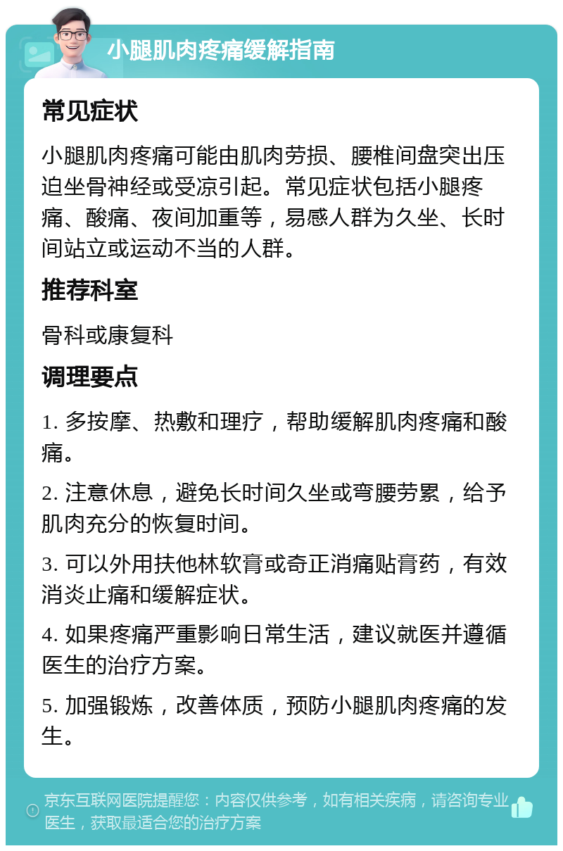 小腿肌肉疼痛缓解指南 常见症状 小腿肌肉疼痛可能由肌肉劳损、腰椎间盘突出压迫坐骨神经或受凉引起。常见症状包括小腿疼痛、酸痛、夜间加重等，易感人群为久坐、长时间站立或运动不当的人群。 推荐科室 骨科或康复科 调理要点 1. 多按摩、热敷和理疗，帮助缓解肌肉疼痛和酸痛。 2. 注意休息，避免长时间久坐或弯腰劳累，给予肌肉充分的恢复时间。 3. 可以外用扶他林软膏或奇正消痛贴膏药，有效消炎止痛和缓解症状。 4. 如果疼痛严重影响日常生活，建议就医并遵循医生的治疗方案。 5. 加强锻炼，改善体质，预防小腿肌肉疼痛的发生。