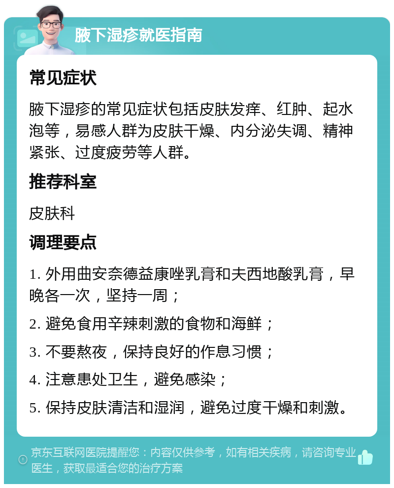 腋下湿疹就医指南 常见症状 腋下湿疹的常见症状包括皮肤发痒、红肿、起水泡等，易感人群为皮肤干燥、内分泌失调、精神紧张、过度疲劳等人群。 推荐科室 皮肤科 调理要点 1. 外用曲安奈德益康唑乳膏和夫西地酸乳膏，早晚各一次，坚持一周； 2. 避免食用辛辣刺激的食物和海鲜； 3. 不要熬夜，保持良好的作息习惯； 4. 注意患处卫生，避免感染； 5. 保持皮肤清洁和湿润，避免过度干燥和刺激。